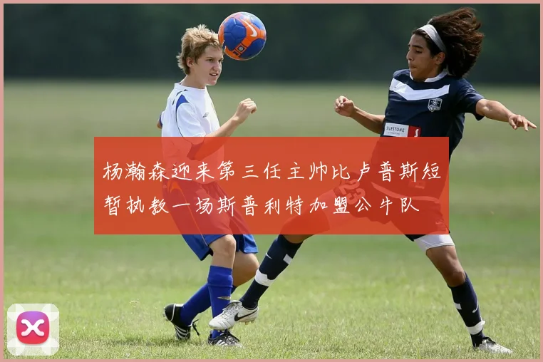 杨瀚森迎来第三任主帅比卢普斯短暂执教一场斯普利特加盟公牛队