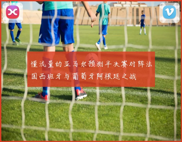 懂流量的亚马尔预测半决赛对阵法国西班牙与葡萄牙阿根廷之战