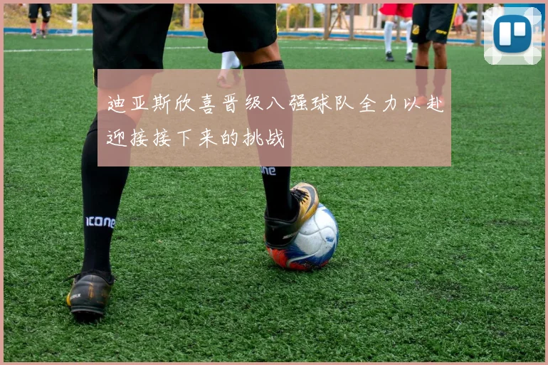 迪亚斯欣喜晋级八强球队全力以赴迎接接下来的挑战