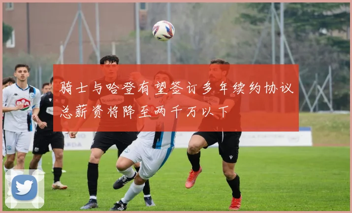 骑士与哈登有望签订多年续约协议总薪资将降至两千万以下