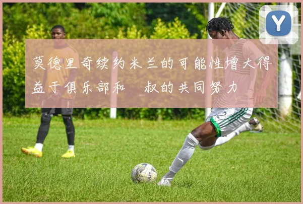 莫德里奇续约米兰的可能性增大得益于俱乐部和囧叔的共同努力