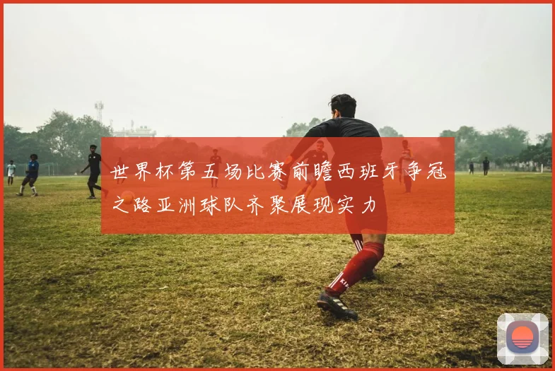 世界杯第五场比赛前瞻西班牙争冠之路亚洲球队齐聚展现实力