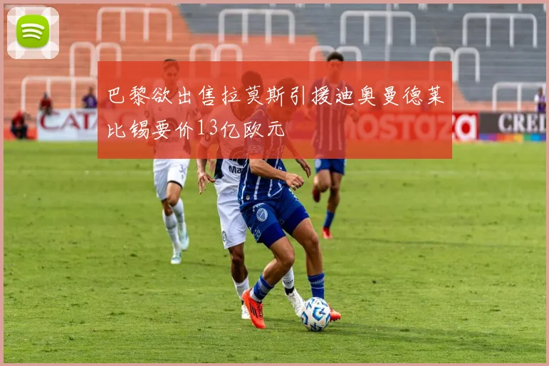 巴黎欲出售拉莫斯引援迪奥曼德莱比锡要价13亿欧元