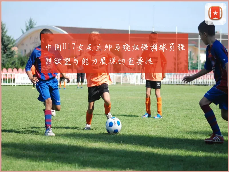 中国U17女足主帅马晓旭强调球员强烈欲望与能力展现的重要性