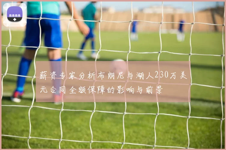 薪资专家分析布朗尼与湖人230万美元合同全额保障的影响与前景