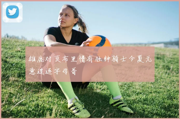 雄鹿对莫布里情有独钟骑士今夏无意追逐字母哥