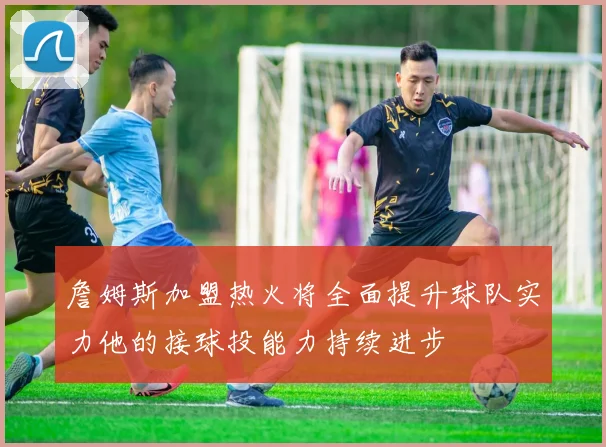 詹姆斯加盟热火将全面提升球队实力他的接球投能力持续进步