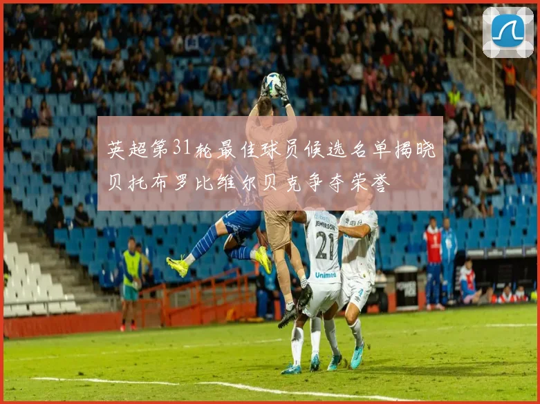 英超第31轮最佳球员候选名单揭晓贝托布罗比维尔贝克争夺荣誉