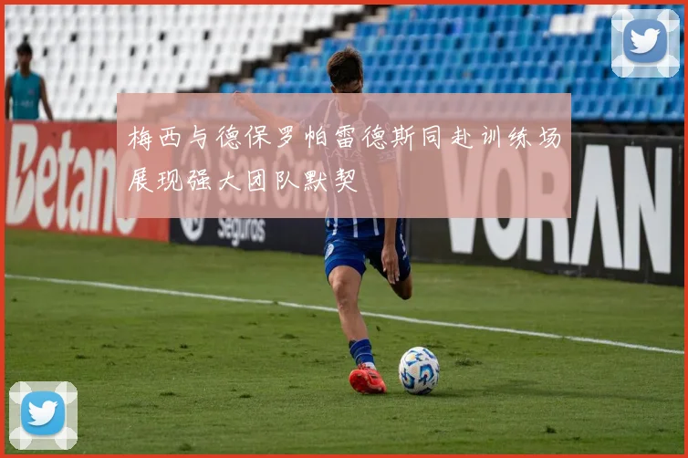 梅西与德保罗帕雷德斯同赴训练场展现强大团队默契