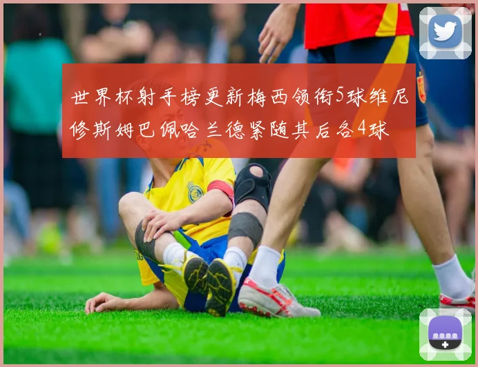 世界杯射手榜更新梅西领衔5球维尼修斯姆巴佩哈兰德紧随其后各4球