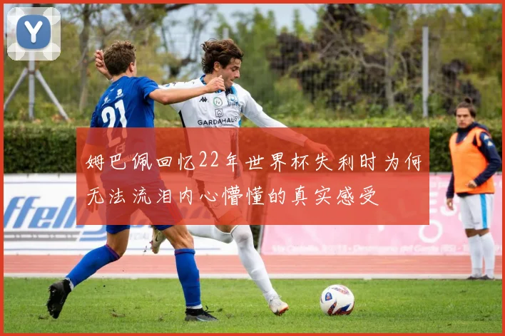 姆巴佩回忆22年世界杯失利时为何无法流泪内心懵懂的真实感受