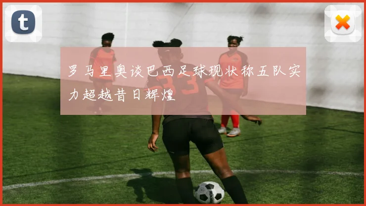 罗马里奥谈巴西足球现状称五队实力超越昔日辉煌
