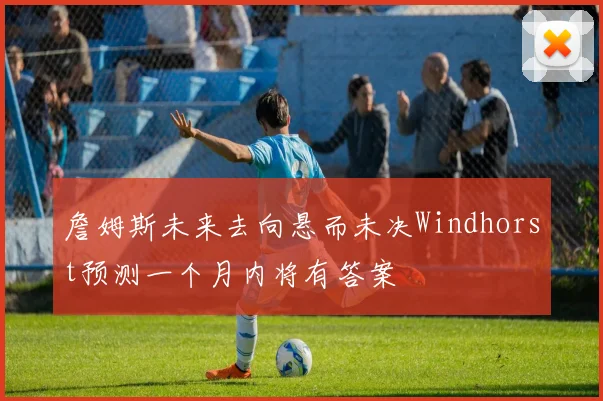 詹姆斯未来去向悬而未决Windhorst预测一个月内将有答案