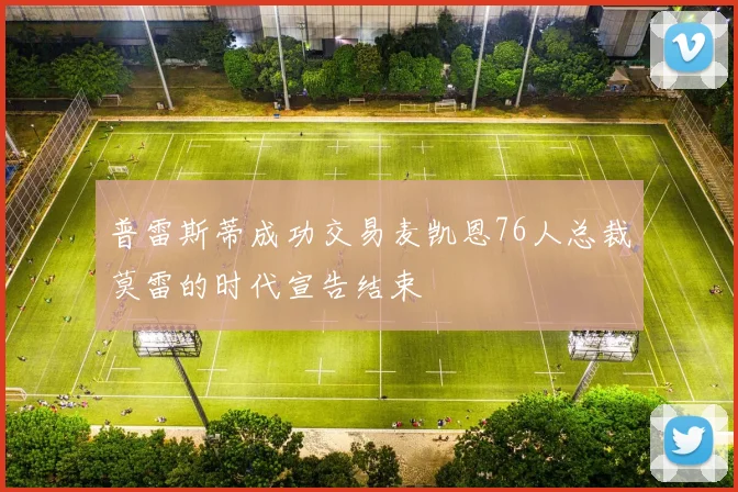 普雷斯蒂成功交易麦凯恩76人总裁莫雷的时代宣告结束