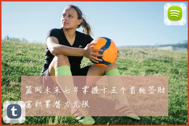 篮网未来七年掌握十五个首轮签财富积累潜力无限