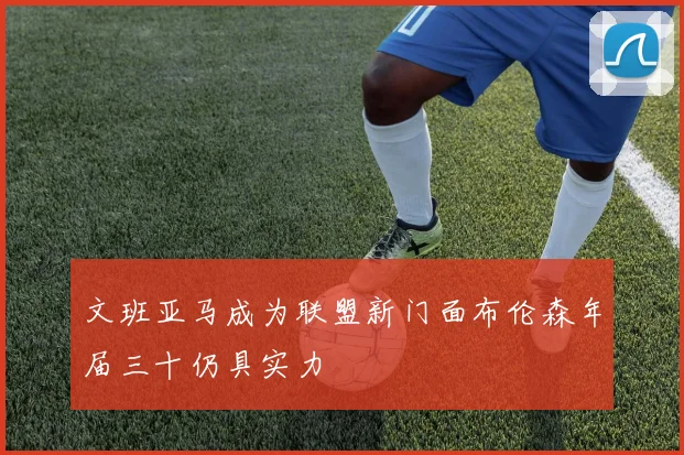 文班亚马成为联盟新门面布伦森年届三十仍具实力