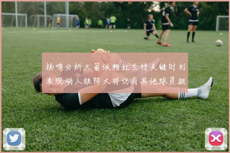 杨鸣分析火箭依赖杜兰特关键时刻表现湖人缺阵大将仍有其他球员挺身而出