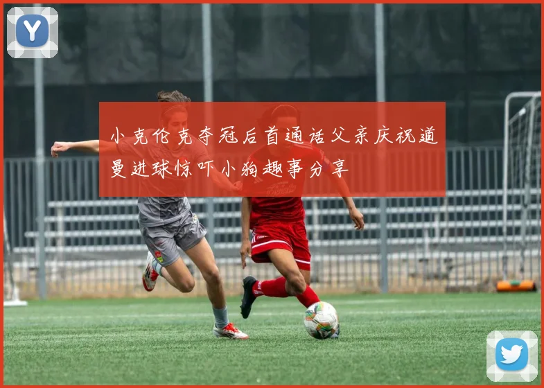 小克伦克夺冠后首通话父亲庆祝道曼进球惊吓小狗趣事分享