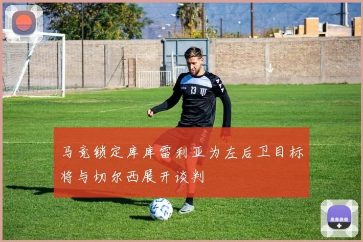 马竞锁定库库雷利亚为左后卫目标将与切尔西展开谈判