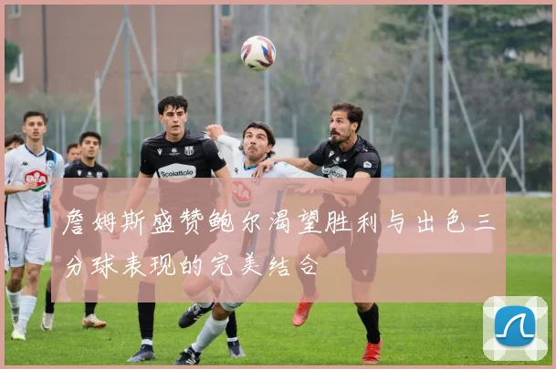 詹姆斯盛赞鲍尔渴望胜利与出色三分球表现的完美结合