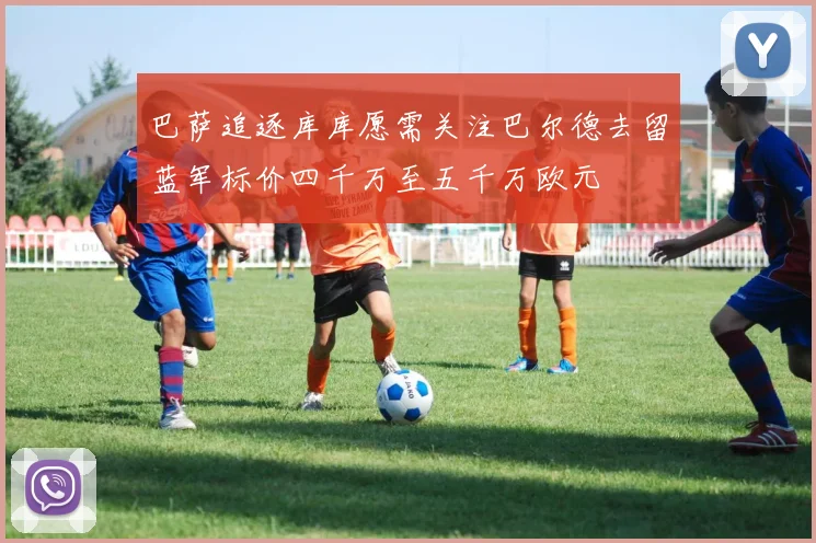 巴萨追逐库库愿需关注巴尔德去留蓝军标价四千万至五千万欧元