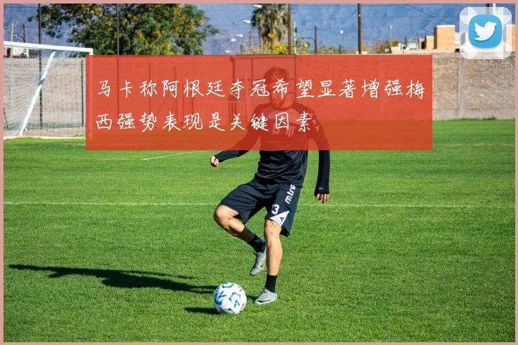 马卡称阿根廷夺冠希望显著增强梅西强势表现是关键因素