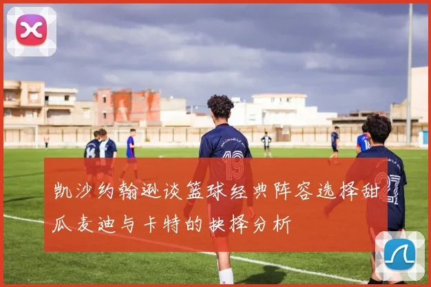 凯沙约翰逊谈篮球经典阵容选择甜瓜麦迪与卡特的抉择分析