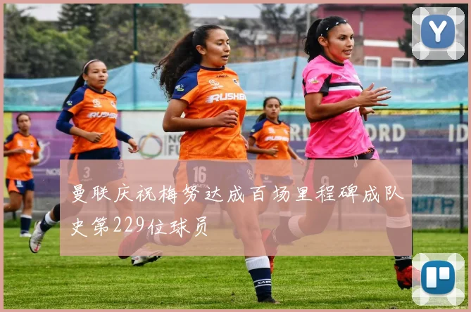 曼联庆祝梅努达成百场里程碑成队史第229位球员