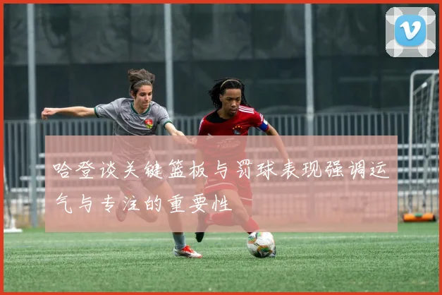 哈登谈关键篮板与罚球表现强调运气与专注的重要性