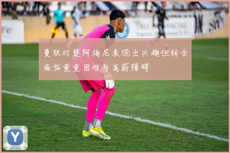 曼联对楚阿梅尼表现出兴趣但转会面临重重困难与高薪障碍