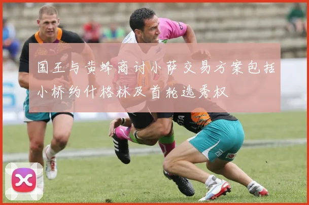 国王与黄蜂商讨小萨交易方案包括小桥约什格林及首轮选秀权